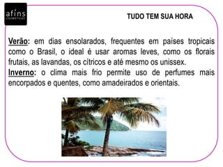 TUDO TEM SUA HORA
Verão: em dias ensolarados, frequentes em países tropicais
como o Brasil, o ideal é usar aromas leves, como os florais
frutais, as lavandas, os cítricos e até mesmo os unissex.
Inverno: o clima mais frio permite uso de perfumes mais
encorpados e quentes, como amadeirados e orientais.
 