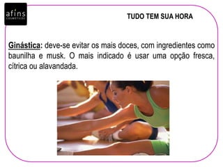 TUDO TEM SUA HORA
Ginástica: deve-se evitar os mais doces, com ingredientes como
baunilha e musk. O mais indicado é usar uma opção fresca,
cítrica ou alavandada.
 