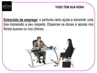 TUDO TEM SUA HORA
Entrevista de emprego: o perfume certo ajuda a transmitir uma
boa impressão a seu respeito. Dispense os doces e aposte nos
florais suaves ou nos cítricos.
 