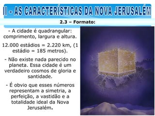 2.3 – Formato:

  - A cidade é quadrangular:
comprimento, largura e altura.
12.000 estádios = 2.220 km, (1
    estádio = 185 metros).
- Não existe nada parecido no
  planeta. Essa cidade é um
verdadeiro cosmos de gloria e
          santidade.
 - É obvio que esses números
   representam a simetria, a
    perfeição, a vastidão e a
    totalidade ideal da Nova
           Jerusalém.
 