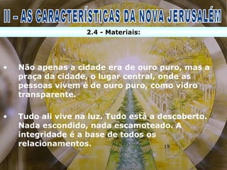 2.4 - Materiais:




•   Não apenas a cidade era de ouro puro, mas a
    praça da cidade, o lugar central, onde as
    pessoas vivem é de ouro puro, como vidro
    transparente.

•   Tudo ali vive na luz. Tudo está a descoberto.
    Nada escondido, nada escamoteado. A
    integridade é a base de todos os
    relacionamentos.
 