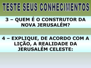 3 – QUEM É O CONSTRUTOR DA
       NOVA JERUSALÉM?

4 – EXPLIQUE, DE ACORDO COM A
     LIÇÃO, A REALIDADE DA
      JERUSALÉM CELESTE:
 