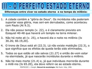 Diferenças entre viver no estado eterno e no tempo do milênio:


1. A cidade contém a "glória de Deus". Os incrédulos não poderiam
   suportar essa glória, mas seri-am derrubados, como aconteceu
   com Paulo (At 9.3).
2. Ela não possui templo (v. 22), e é claramente previsto em
   Ezequiel 40-48 que haverá um templo na terra milenar.
3. Não há noite ali (v. 25), e haverá dia e noite no milênio (Is
   30.26; 60.19,20).
4. O trono de Deus está ali (22.3). Lá não existe maldição (22.3), o
   que significa que os efeitos da queda terão sido eliminados.
5. Todos os que estão ali são salvos (21.27) e então de-vem estar
   na eternidade, já que nascerão incrédulos durante o milênio.
6. Não há mais morte (21.4) e, já que indivíduos morrerão durante
   o milê-nio (Is 65.20), ela deve referir-se ao estado eterno.
               PENTECOST, J. Dwight. Manual de escatologia. São Paulo: Vida, 1998.
 