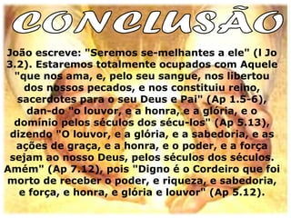 João escreve: "Seremos se-melhantes a ele" (l Jo
3.2). Estaremos totalmente ocupados com Aquele
  "que nos ama, e, pelo seu sangue, nos libertou
    dos nossos pecados, e nos constituiu reino,
   sacerdotes para o seu Deus e Pai" (Ap 1.5-6),
     dan-do "o louvor, e a honra, e a glória, e o
  domínio pelos séculos dos sécu-los" (Ap 5.13),
 dizendo "O louvor, e a glória, e a sabedoria, e as
  ações de graça, e a honra, e o poder, e a força
 sejam ao nosso Deus, pelos séculos dos séculos.
Amém" (Ap 7.12), pois "Digno é o Cordeiro que foi
morto de receber o poder, e riqueza, e sabedoria,
   e força, e honra, e glória e louvor" (Ap 5.12).
 