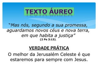 “Mas nós, segundo a sua promessa,
aguardamos novos céus e nova terra,
      em que habita a justiça”
             (2 Pe 3:13).


         VERDADE PRÁTICA
O melhor da Jerusalém Celeste é que
 estaremos para sempre com Jesus.
 