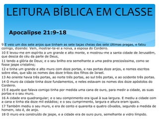 LEITURA BÍBLICA EM CLASSE
    Apocalipse 21:9-18

9 E veio um dos sete anjos que tinham as sete taças cheias das sete últimas pragas, e falou
comigo, dizendo: Vem, mostrar-te-ei a noiva, a esposa do Cordeiro.
10 E levou-me em espírito a um grande e alto monte, e mostrou-me a santa cidade de Jerusalém,
que descia do céu da parte de Deus,
11 tendo a glória de Deus; e o seu brilho era semelhante a uma pedra preciosíssima, como se
fosse jaspe cristalino;
12 e tinha um grande e alto muro com doze portas, e nas portas doze anjos, e nomes escritos
sobre elas, que são os nomes das doze tribos dos filhos de Israel.
13 Ao oriente havia três portas, ao norte três portas, ao sul três portas, e ao ocidente três portas.
14 O muro da cidade tinha doze fundamentos, e neles estavam os nomes dos doze apóstolos do
Cordeiro.
15 E aquele que falava comigo tinha por medida uma cana de ouro, para medir a cidade, as suas
portas e o seu muro.
16 A cidade era quadrangular; e o seu comprimento era igual à sua largura. E mediu a cidade com
a cana e tinha ela doze mil estádios; e o seu cumprimento, largura e altura eram iguais.
17 Também mediu o seu muro, e era de cento e quarenta e quatro côvados, segundo a medida de
homem, isto é, de anjo.
18 O muro era construído de jaspe, e a cidade era de ouro puro, semelhante a vidro límpido.
 