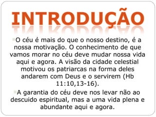 O  céu é mais do que o nosso destino, é a
 nossa motivação. O conhecimento de que
vamos morar no céu deve mudar nossa vida
  aqui e agora. A visão da cidade celestial
   motivou os patriarcas na forma deles
   andarem com Deus e o servirem (Hb
               11:10,13-16).
 A garantia do céu deve nos levar não ao
descuido espiritual, mas a uma vida plena e
          abundante aqui e agora.
 