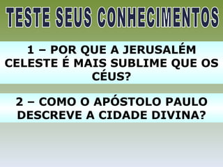 1 – POR QUE A JERUSALÉM
CELESTE É MAIS SUBLIME QUE OS
            CÉUS?

 2 – COMO O APÓSTOLO PAULO
 DESCREVE A CIDADE DIVINA?
 