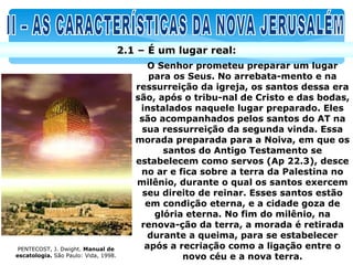 2.1 – É um lugar real:
                                            O Senhor prometeu preparar um lugar
                                             para os Seus. No arrebata-mento e na
                                         ressurreição da igreja, os santos dessa era
                                         são, após o tribu-nal de Cristo e das bodas,
                                          instalados naquele lugar preparado. Eles
                                          são acompanhados pelos santos do AT na
                                          sua ressurreição da segunda vinda. Essa
                                         morada preparada para a Noiva, em que os
                                                santos do Antigo Testamento se
                                         estabelecem como servos (Ap 22.3), desce
                                          no ar e fica sobre a terra da Palestina no
                                         milênio, durante o qual os santos exercem
                                           seu direito de reinar. Esses santos estão
                                            em condição eterna, e a cidade goza de
                                              glória eterna. No fim do milênio, na
                                          renova-ção da terra, a morada é retirada
                                            durante a queima, para se estabelecer
 PENTECOST, J. Dwight. Manual de           após a recriação como a ligação entre o
escatologia. São Paulo: Vida, 1998.                 novo céu e a nova terra.
 