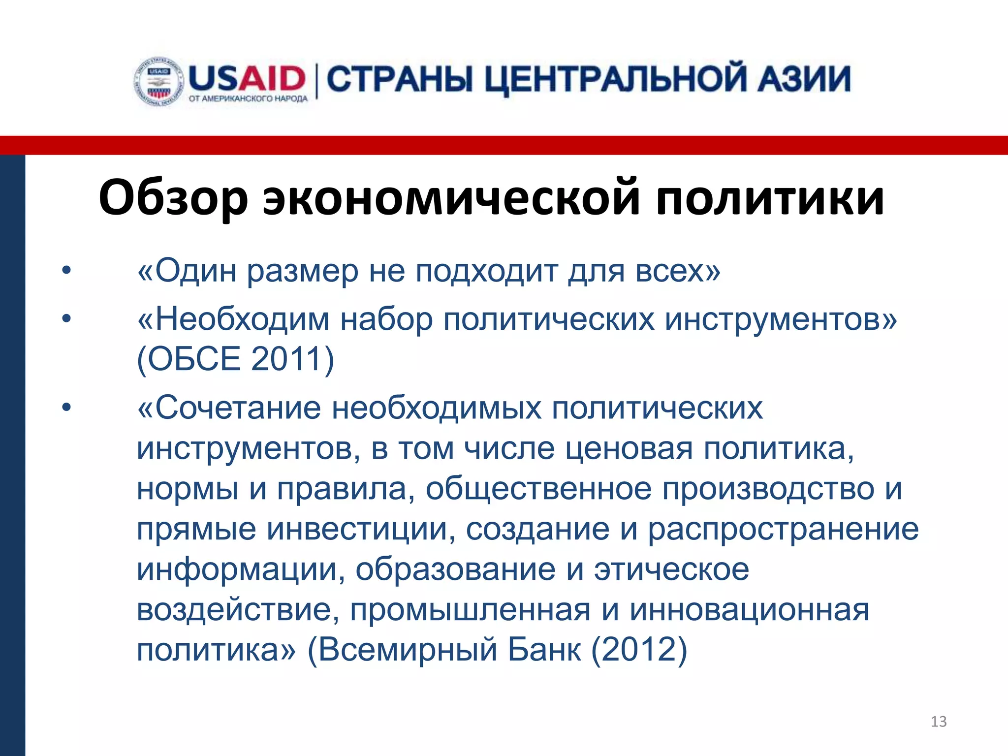 Обзор экономической политики
• «Один размер не подходит для всех»
• «Необходим набор политических инструментов»
(ОБСЕ 2011)
• «Сочетание необходимых политических
инструментов, в том числе ценовая политика,
нормы и правила, общественное производство и
прямые инвестиции, создание и распространение
информации, образование и этическое
воздействие, промышленная и инновационная
политика» (Всемирный Банк (2012)
13
 