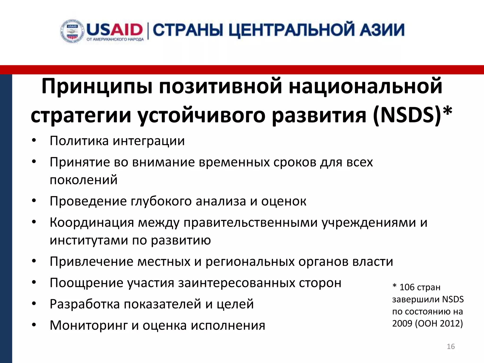 Принципы позитивной национальной
стратегии устойчивого развития (NSDS)*
• Политика интеграции
• Принятие во внимание временных сроков для всех
поколений
• Проведение глубокого анализа и оценок
• Координация между правительственными учреждениями и
институтами по развитию
• Привлечение местных и региональных органов власти
• Поощрение участия заинтересованных сторон
• Разработка показателей и целей
• Мониторинг и оценка исполнения
* 106 стран
завершили NSDS
по состоянию на
2009 (ООН 2012)
16
 