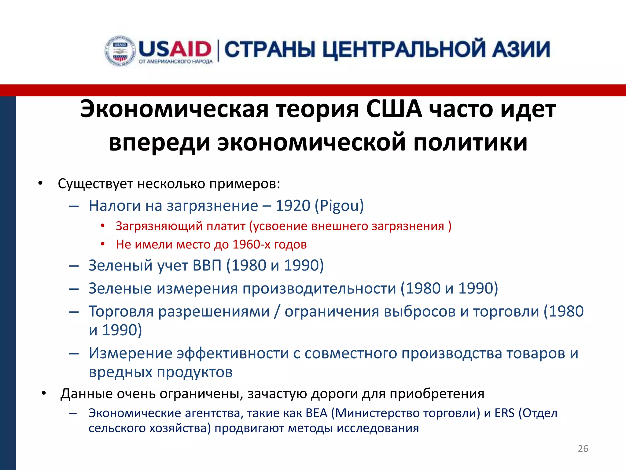 Экономическая теория США часто идет
впереди экономической политики
• Существует несколько примеров:
– Налоги на загрязнение – 1920 (Pigou)
• Загрязняющий платит (усвоение внешнего загрязнения )
• Не имели место до 1960-х годов
– Зеленый учет ВВП (1980 и 1990)
– Зеленые измерения производительности (1980 и 1990)
– Торговля разрешениями / ограничения выбросов и торговли (1980
и 1990)
– Измерение эффективности с совместного производства товаров и
вредных продуктов
• Данные очень ограничены, зачастую дороги для приобретения
– Экономические агентства, такие как BEA (Министерство торговли) и ERS (Отдел
сельского хозяйства) продвигают методы исследования
26
 