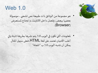 Web 1.0
•‫موصول‬ ، ‫تشعبي‬ ‫نص‬ ‫طبيعة‬ ‫ذات‬ ‫الوثائق‬ ‫من‬ ‫مجموعة‬ ‫هو‬‫ة‬
‫ملست‬ ‫تحتاج‬ ‫و‬،‫االنترنت‬ ‫داخل‬ ‫وتعمل‬ ،‫ببعض‬ ‫بعضها‬‫عرض‬
(Browser)
•‫الويب‬ ‫في‬ ‫ن‬‫تكو‬ ‫التي‬ ‫ملعلومات‬1.0‫وف‬ ‫ثابتة‬ ‫بطريقة‬ ‫نشرها‬ ‫يتم‬‫ي‬
‫لغة‬ ‫على‬ ‫تعتمد‬ ‫األحيان‬ ‫أغلب‬HTML،‫املثال‬ ‫سبيل‬ ‫فعلى‬
‫الويب‬ ‫نشبه‬ ‫أن‬ ‫يمكن‬1.0‫ب‬“‫املجلة‬”
 