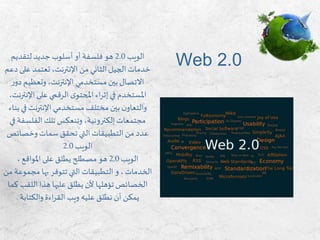 ‫الويب‬2.0‫لتقديم‬ ‫جديد‬ ‫أسلوب‬ ‫أو‬ ‫فلسفة‬ ‫هو‬
‫على‬ ‫تعتمد‬،‫اإلنترنت‬ ‫من‬ ‫الثاني‬‫الجيل‬ ‫خدمات‬‫دعم‬
‫د‬ ‫وتعظيم‬،‫اإلنترنت‬ ‫مستخدمي‬ ‫بين‬‫االتصال‬‫ر‬‫و‬
‫اإلن‬‫على‬ ‫الرقمي‬‫ى‬‫املحتو‬ ‫اء‬‫ر‬‫إث‬‫في‬ ‫املستخدم‬،‫ترنت‬
‫ف‬‫اإلنترنت‬ ‫مستخدمي‬ ‫مختلف‬ ‫بين‬ ‫ن‬‫والتعاو‬‫بناء‬ ‫ي‬
‫الفلسف‬ ‫تلك‬ ‫وتنعكس‬ ،‫إلكترونية‬‫مجتمعات‬‫في‬ ‫ة‬
‫وخصائ‬‫سمات‬ ‫تحقق‬ ‫التي‬ ‫التطبيقات‬ ‫من‬ ‫عدد‬‫ص‬
‫الويب‬2.0
‫الويب‬2,0، ‫املواقع‬‫على‬ ‫يطلق‬ ‫مصطلح‬ ‫هو‬
،‫الخدمات‬‫و‬‫تتوفر‬ ‫التي‬ ‫التطبيقات‬‫بها‬‫مجم‬‫من‬ ‫وعة‬
‫اللقب‬ ‫هذا‬ ‫عليها‬ ‫يطلق‬ ‫ألن‬ ‫تؤهلها‬‫الخصائص‬‫كما‬
‫والكتابة‬ ‫اءة‬‫ر‬‫الق‬ ‫ويب‬ ‫عليه‬ ‫نطلق‬ ‫أن‬ ‫يمكن‬.
Web 2.0
 