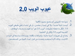 .1‫نموذجه‬‫املفهومي‬‫كافية‬ ‫ة‬‫ر‬‫بصو‬ ‫ينضج‬ ‫لم‬
.2‫طبيع‬ ‫تقني‬ ‫امتداد‬ ‫هي‬ ‫بل‬ ،‫محسن‬ ‫إصدار‬ ‫هي‬ ‫وال‬ ،‫جديدا‬ ‫شيئا‬ ‫ليست‬‫للويب‬ ‫ي‬
1.0‫الويب‬ ‫تطبيقات‬ ‫تفعله‬ ‫ما‬ ‫فكل‬ ،2.0‫الوظائف‬ ‫باستدعاء‬ ‫تقوم‬ ‫أنها‬ ‫هو‬
‫للويب‬ ‫القديمة‬1.0‫الخلفية‬ ‫في‬ ‫ولكن‬.
.3‫في‬ ‫واسعة‬ ‫ومساحات‬ ،‫مكلفة‬ ‫وإضافات‬ ،‫عالية‬ ‫أمنية‬ ‫ات‬‫ز‬‫تجهي‬ ‫إلى‬ ‫يحتاج‬‫خوادم‬
‫املست‬ ‫من‬ ‫كبيرة‬‫أعداد‬ ‫قبل‬ ‫من‬ ‫وتحدث‬ ‫تستخدم‬ ‫ألنها‬ ‫وذلك‬،‫االنترنت‬‫خدمين‬.
 