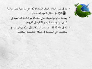 •‫اخ‬ ‫تم‬ ‫و‬، ‫اإللكتروني‬ ‫البريد‬ ‫ابتكر‬ ، ‫العام‬ ‫نفس‬ ‫في‬ ‫ثم‬‫عالمة‬ ‫تيار‬
@‫البريد‬ ‫للمكان‬ ‫ة‬‫ر‬‫لإلشا‬(‫خدمات‬.)
•‫الجام‬ ‫الكلية‬ ‫مع‬ ‫للشبكة‬ ‫دولي‬ ‫تشبيك‬ ‫تم‬ ‫بعام‬ ‫بعدها‬‫في‬ ‫عية‬
‫النرويج‬ ‫في‬ ‫امللكية‬ ‫ادار‬‫ر‬‫ال‬ ‫مؤسسة‬ ‫و‬ ،‫لندن‬.
•‫عام‬ ‫في‬ ‫ثم‬1983‫شبكتين‬ ‫إلى‬ ‫الشبكات‬ ‫انقسمت‬:‫بانت‬‫ر‬‫أ‬‫و‬ ،
‫الدفاعية‬ ‫املعلومات‬‫شبكة‬ ‫في‬ ‫اندمجت‬ ‫التي‬ ،‫ميلنيت‬
 