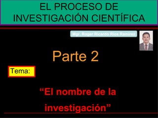 “ El nombre de la investigación” EL PROCESO DE INVESTIGACIÓN CIENTÍFICA Parte 2 Tema: Mgr. Roger Ricardo Ríos Ramírez 
