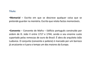 Título:

•Memorial – Escrito em que se descreve qualquer coisa que se
pretende guardar na memória. Escrito que relata factos memoráveis.


•Convento – Convento de Mafra – Edifício português construído por
ordem de D. João V entre 1717 e 1744, sendo o seu enorme custo
suportado pelas remessas de ouro do Brasil. É obra do arquiteto João
Ludovice. O conjunto (convento e palácio) é marcado por um barroco
já arcaizante e é para o tempo um dos maiores da Europa.
 