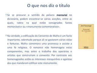 Se se procurar o sentido da palavra memorial no
 dicionário, podem encontrar-se várias aceções, entre as
 quais, «obra na qual estão consignados factos
 memoráveis» ou «monumento comemorativo».


Na verdade, a edificação do Convento de Mafra é um facto
 importante, sobretudo porque ali se gastaram várias vidas
 e fortunas. Mafra comemora uma promessa e assiste a
 uma fé religiosa. O romance não homenageia estas
 componentes, mas antes o trabalho dos operários e
 artistas que construíram o convento. Por contraste aos
 homenageados estão os interesses mesquinhos e egoístas
 dos que mandaram edificar este monumento.
 