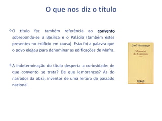 O   título faz também referência ao convento
 sobrepondo-se a Basílica e o Palácio (também estes
 presentes no edifício em causa). Esta foi a palavra que
 o povo elegeu para denominar as edificações de Mafra.


A indeterminação do título desperta a curiosidade: de
 que convento se trata? De que lembranças? As do
 narrador da obra, inventor de uma leitura do passado
 nacional.
 