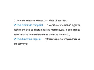 O título do romance remete para duas dimensões:
Uma dimensão temporal — o vocábulo ‘memorial’ significa
escrito em que se relatam factos memoráveis, o que implica
necessariamente um movimento de recuo no tempo;
Uma dimensão espacial — referência a um espaço concreto,
um convento.
 