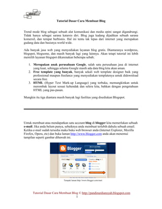 Tutorial Dasar Cara Membuat Blog 
Trend mode blog sebagai sebuah alat komunikasi dan media opini sangat digandrungi. 
Tidak hanya sebagai sarana katarsis diri. Blog juga kadang dijadikan sebuah sarana 
komersil, dan tempat berbisnis. Hal ini tentu tak lepas dari internet yang merupakan 
gudang data dan basisnya world wide. 
Ada banyak jasa web yang menyediakan layanan blog gratis. Diantaranya wordpress, 
blogspot, blogsome, dan masih banyak lagi yang lainnya. Akan tetapi tutorial ini lebih 
memilih layanan blogspot dikarenakan beberapa sebab; 
1. Merupakan anak perusahaan Google, salah satu perusahaan jasa di internet 
yang kuat, sehingga selama Google masih ada data blog kita akan aman. 
2. Free template yang banyak, banyak sekali web template designer baik yang 
professional maupun freelance yang menyediakan templatenya untuk didownload 
secara free. 
3. HTML (Hyper Text Mark-up Language) yang terbuka, memungkinkan untuk 
merombak layout sesuai kehendak dan selera kita, bahkan dengan pengetahuan 
HTML yang pas-pasan. 
Mungkin itu tiga diantara masih banyak lagi fasilitas yang disediakan Blogspot. 
Untuk membuat atau mendapatkan satu account blog di blogger kita memerlukan sebuah 
e-mail. Jika anda belum punya, sebaiknya anda membuat terlebih dahulu sebuah email. 
Ketika e-mail sudah tersedia maka buka web browser anda (Internet Explorer, Mozilla 
Firefox, Opera, etc) dan buka laman http://www.blogger.com anda akan menemui 
tampilan seperti gambar dibawah ini. 
Tampak laman http://www.blogger.com/start 
Tutorial Dasar Cara Membuat Blog © http://pandinurdiansyah.blogspot.com 
1 
 