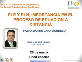 601027 – Certificación de competencias
en Tutoría Virtual de Curso Académico



      PLE Y PLN, IMPORTANCIA EN EL
        PROCESO DE EDUACION A
               DISTANCIA
                     FABIO MARTIN JARA AGUDELO.


                         TUTOR UNAD-CEAD ACACIAS
                               C.C 17.416.264




                           28 de enero.
                           Cead acacias
                                                   FI-GQ-GCMU-004-015 V. 000-27-08-2011
 