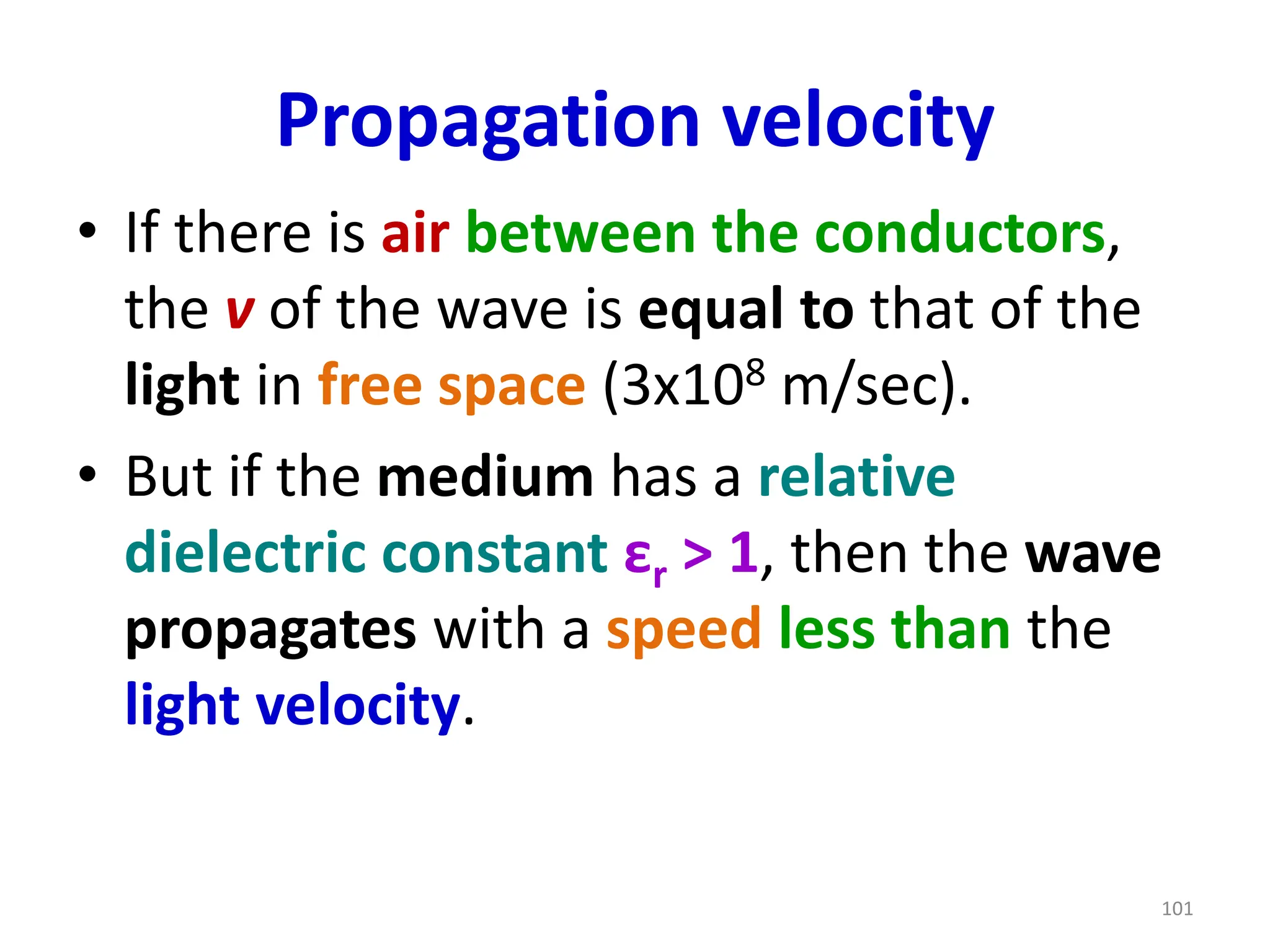 Propagation velocity
• If there is air between the conductors,
the v of the wave is equal to that of the
light in free space (3x108 m/sec).
• But if the medium has a relative
dielectric constant εr > 1, then the wave
propagates with a speed less than the
light velocity.
101
 
