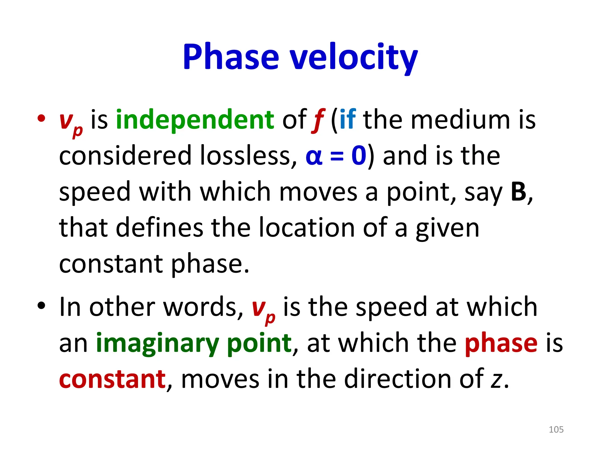 Phase velocity
• vp is independent of f (if the medium is
considered lossless, α = 0) and is the
speed with which moves a point, say B,
that defines the location of a given
constant phase.
• In other words, vp is the speed at which
an imaginary point, at which the phase is
constant, moves in the direction of z.
105
 