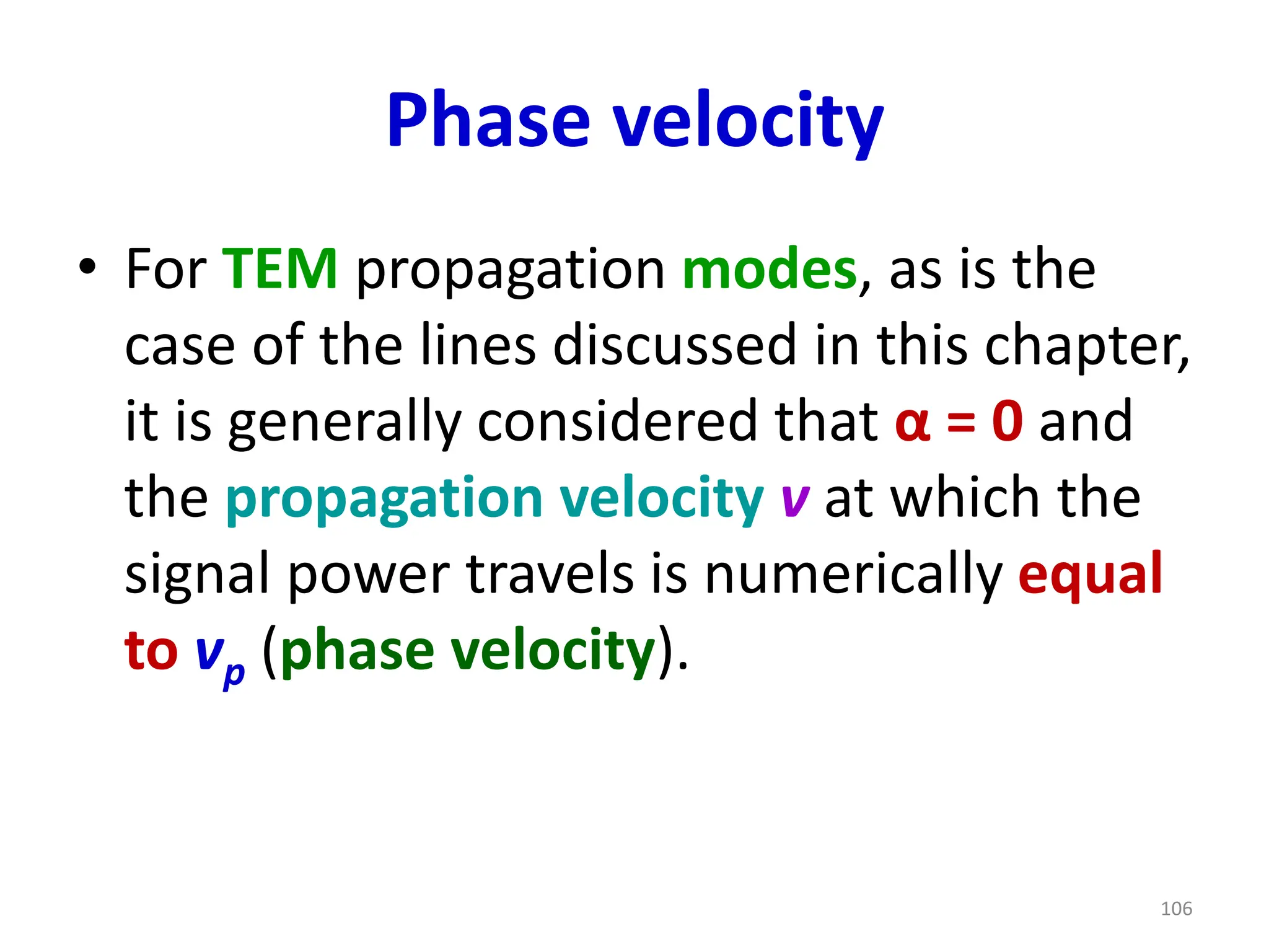 Phase velocity
• For TEM propagation modes, as is the
case of the lines discussed in this chapter,
it is generally considered that α = 0 and
the propagation velocity v at which the
signal power travels is numerically equal
to vp (phase velocity).
106
 