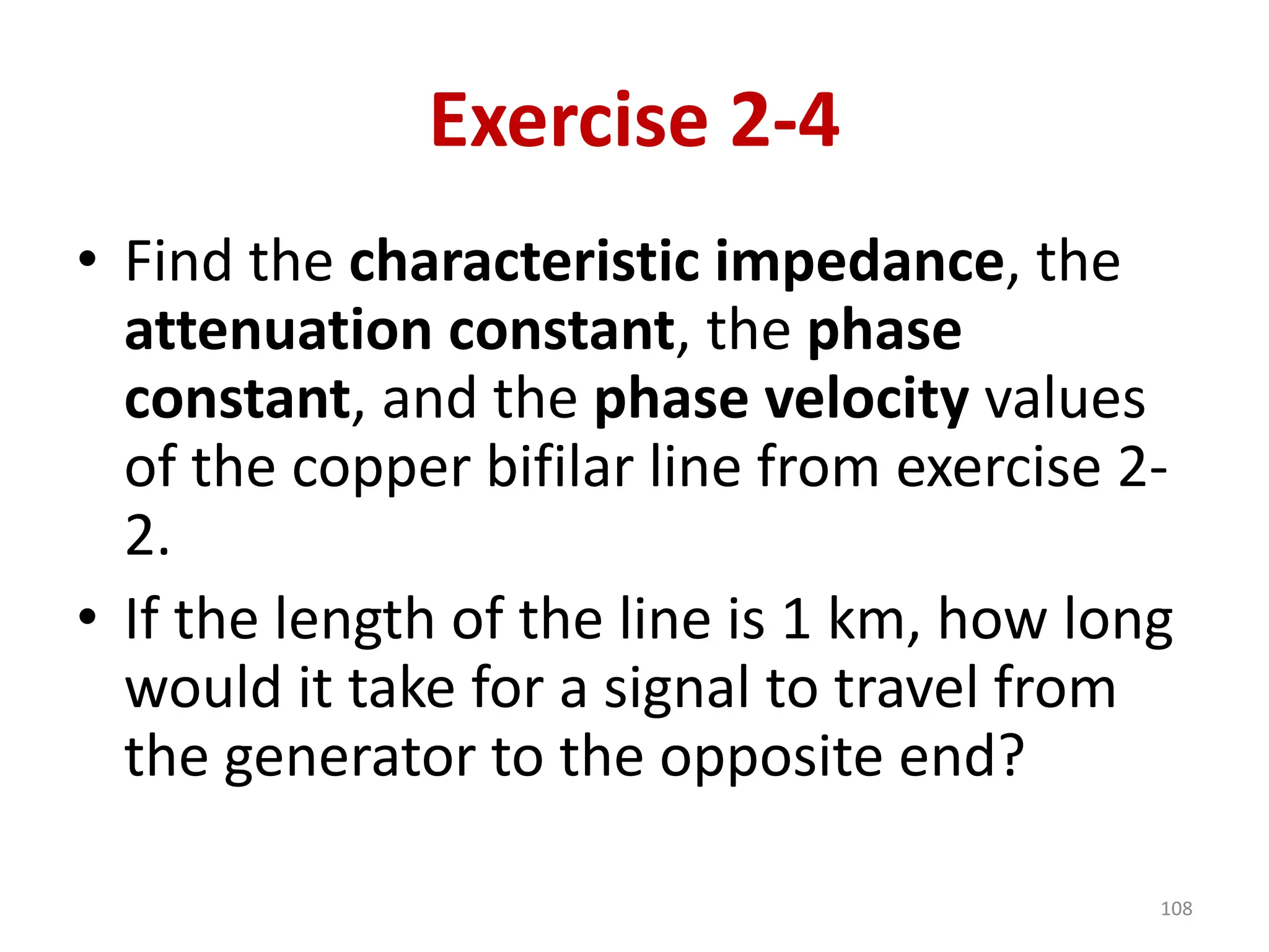 Exercise 2-4
• Find the characteristic impedance, the
attenuation constant, the phase
constant, and the phase velocity values
of the copper bifilar line from exercise 2-
2.
• If the length of the line is 1 km, how long
would it take for a signal to travel from
the generator to the opposite end?
108
 