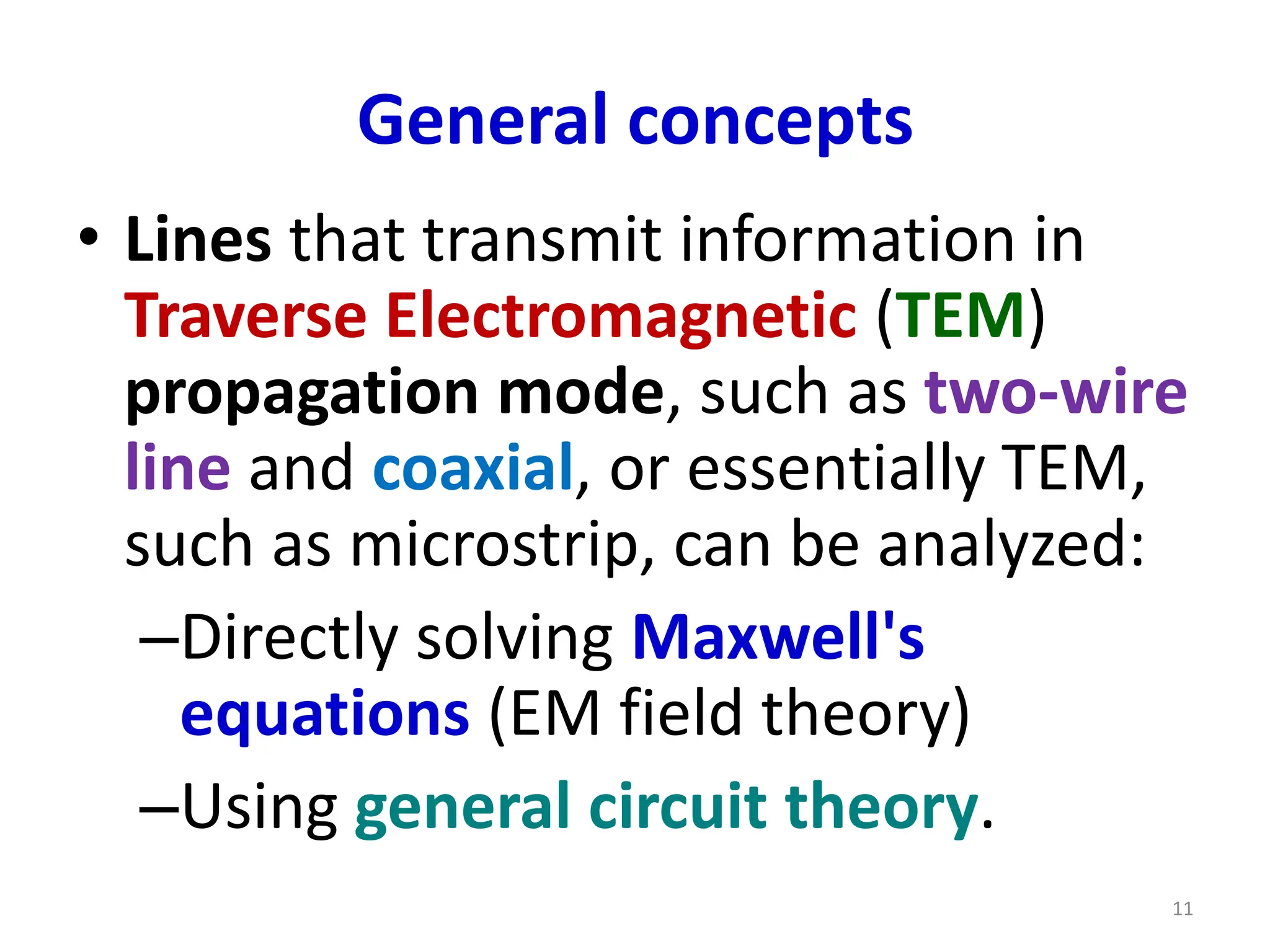 General concepts
• Lines that transmit information in
Traverse Electromagnetic (TEM)
propagation mode, such as two-wire
line and coaxial, or essentially TEM,
such as microstrip, can be analyzed:
–Directly solving Maxwell's
equations (EM field theory)
–Using general circuit theory.
11
 
