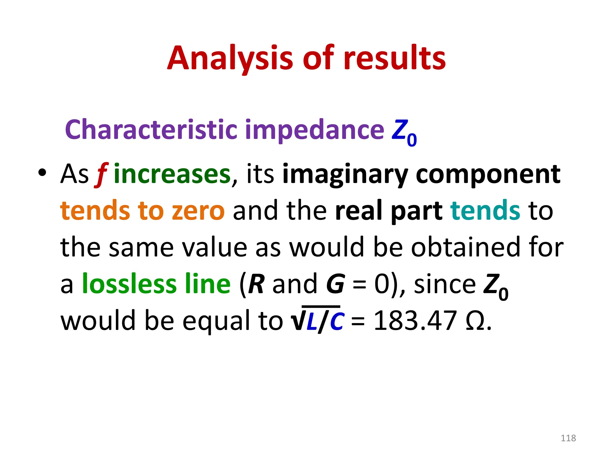 Analysis of results
Characteristic impedance Z0
• As f increases, its imaginary component
tends to zero and the real part tends to
the same value as would be obtained for
a lossless line (R and G = 0), since Z0
would be equal to √L/C = 183.47 Ω.
118
 