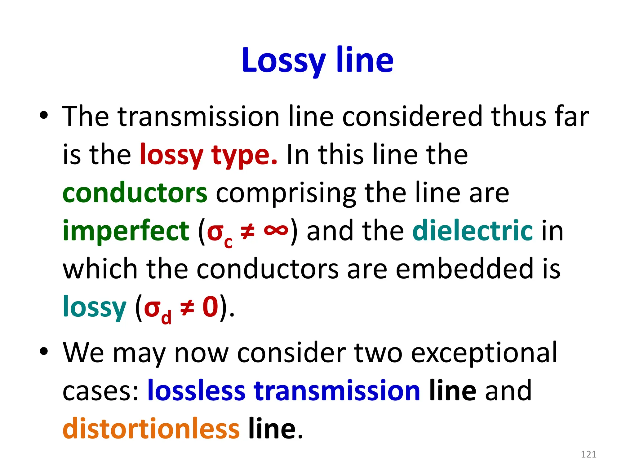 Lossy line
• The transmission line considered thus far
is the lossy type. In this line the
conductors comprising the line are
imperfect (σc ≠ ∞) and the dielectric in
which the conductors are embedded is
lossy (σd ≠ 0).
• We may now consider two exceptional
cases: lossless transmission line and
distortionless line.
121
 