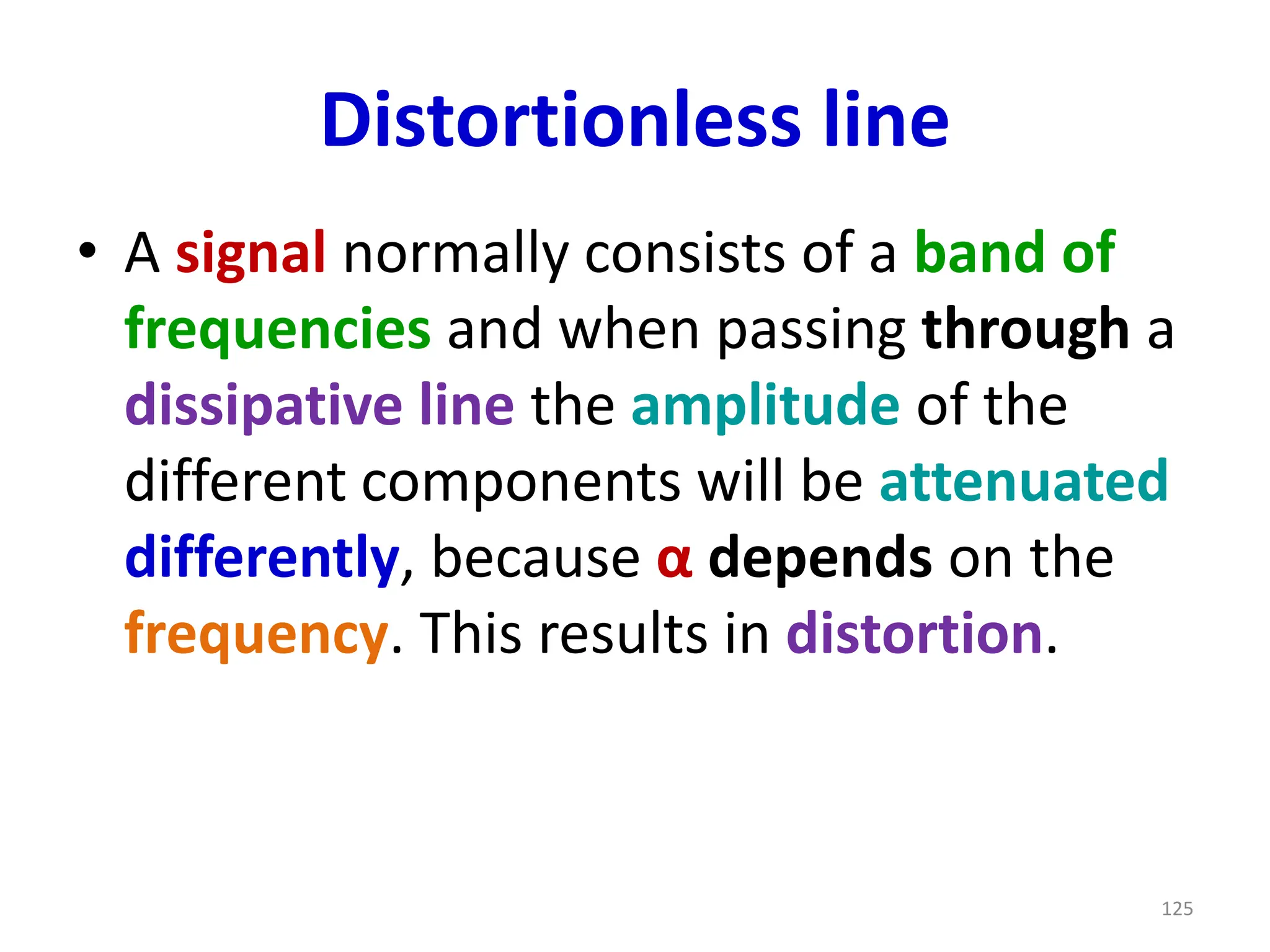 Distortionless line
• A signal normally consists of a band of
frequencies and when passing through a
dissipative line the amplitude of the
different components will be attenuated
differently, because α depends on the
frequency. This results in distortion.
125
 