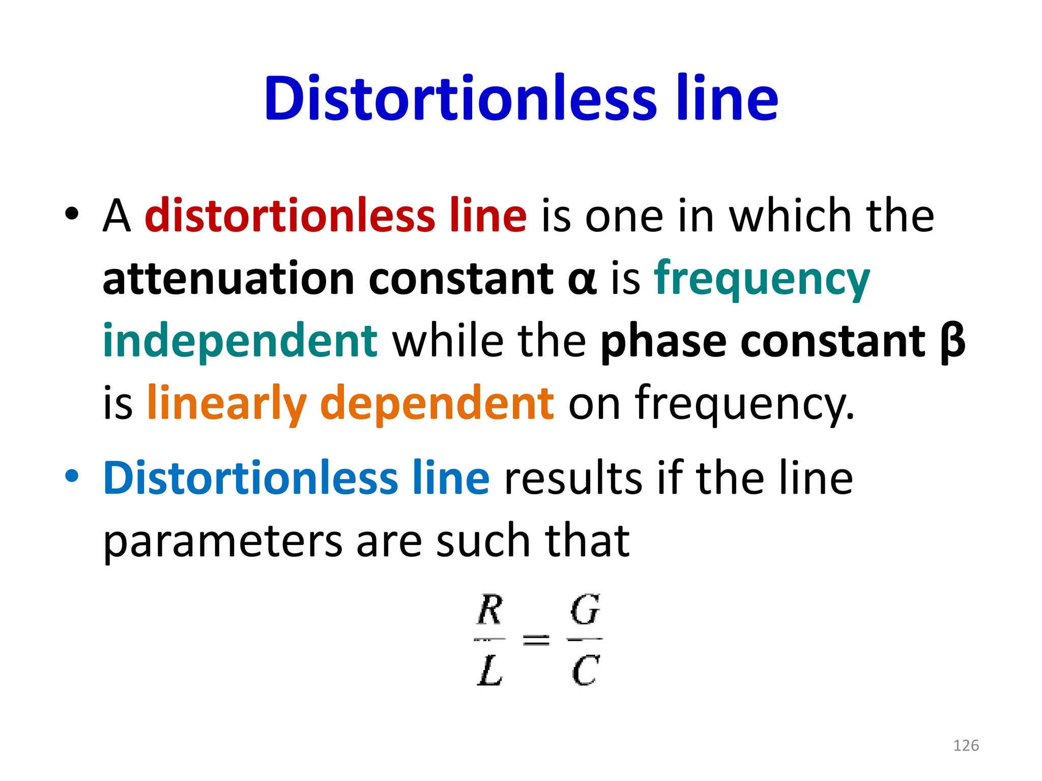 Distortionless line
• A distortionless line is one in which the
attenuation constant α is frequency
independent while the phase constant β
is linearly dependent on frequency.
• Distortionless line results if the line
parameters are such that
126
 