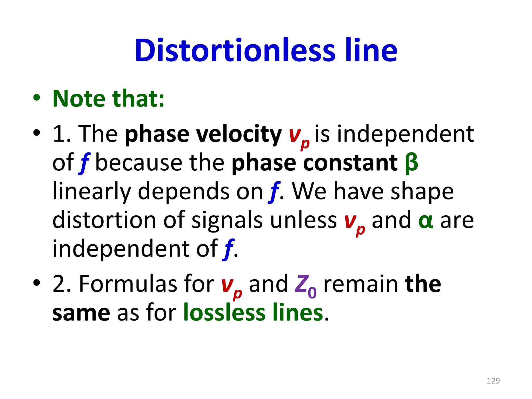 Distortionless line
• Note that:
• 1. The phase velocity vp is independent
of f because the phase constant β
linearly depends on f. We have shape
distortion of signals unless vp and α are
independent of f.
• 2. Formulas for vp and Z0 remain the
same as for lossless lines.
129
 
