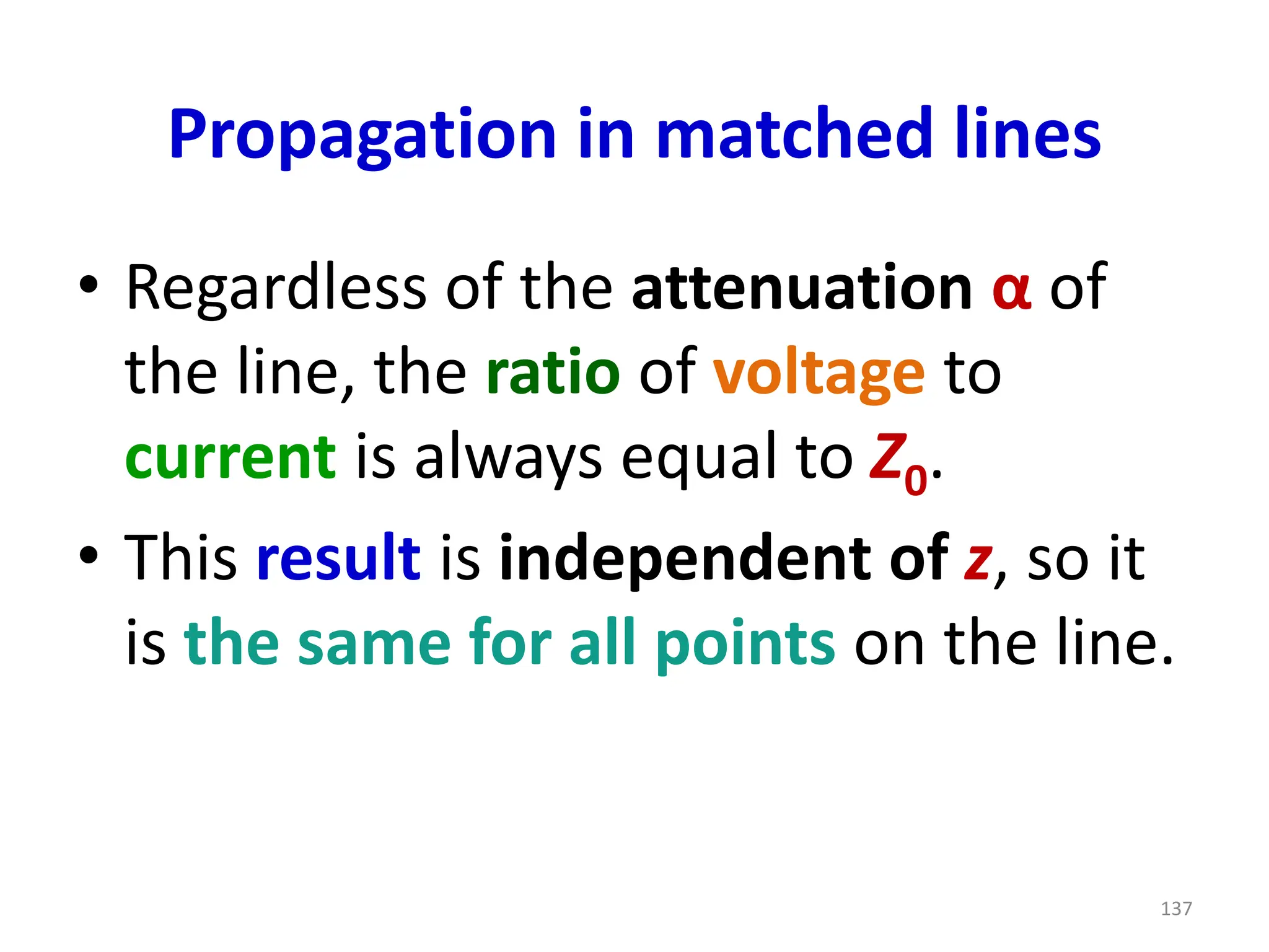 Propagation in matched lines
• Regardless of the attenuation α of
the line, the ratio of voltage to
current is always equal to Z0.
• This result is independent of z, so it
is the same for all points on the line.
137
 