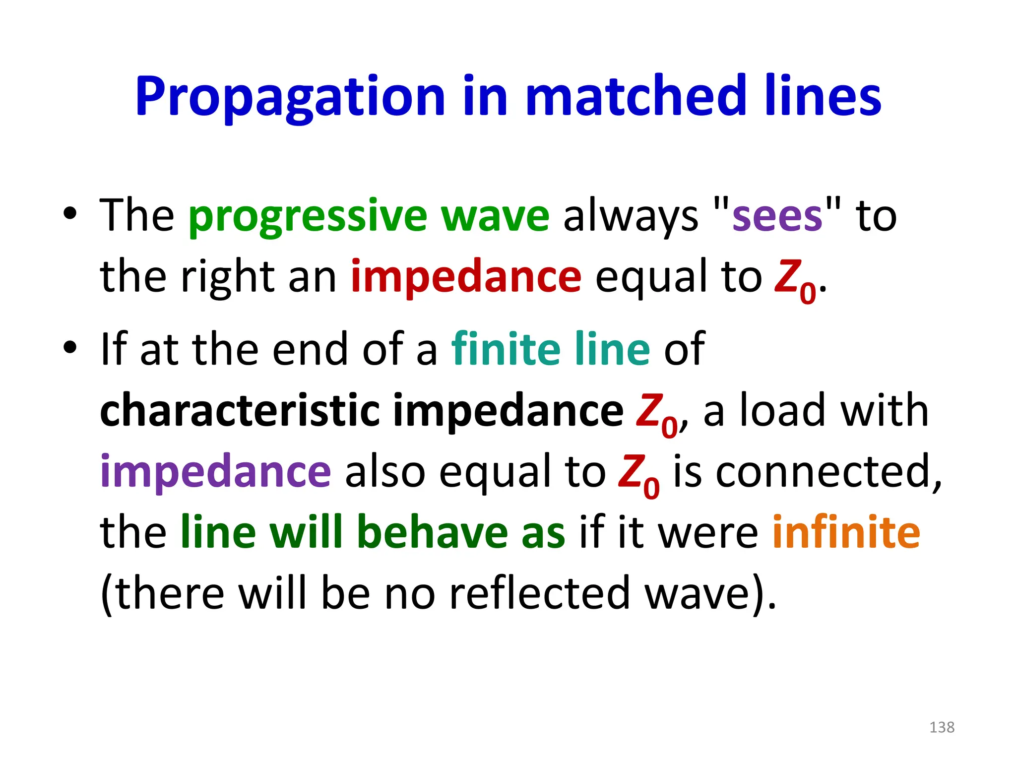 Propagation in matched lines
• The progressive wave always "sees" to
the right an impedance equal to Z0.
• If at the end of a finite line of
characteristic impedance Z0, a load with
impedance also equal to Z0 is connected,
the line will behave as if it were infinite
(there will be no reflected wave).
138
 