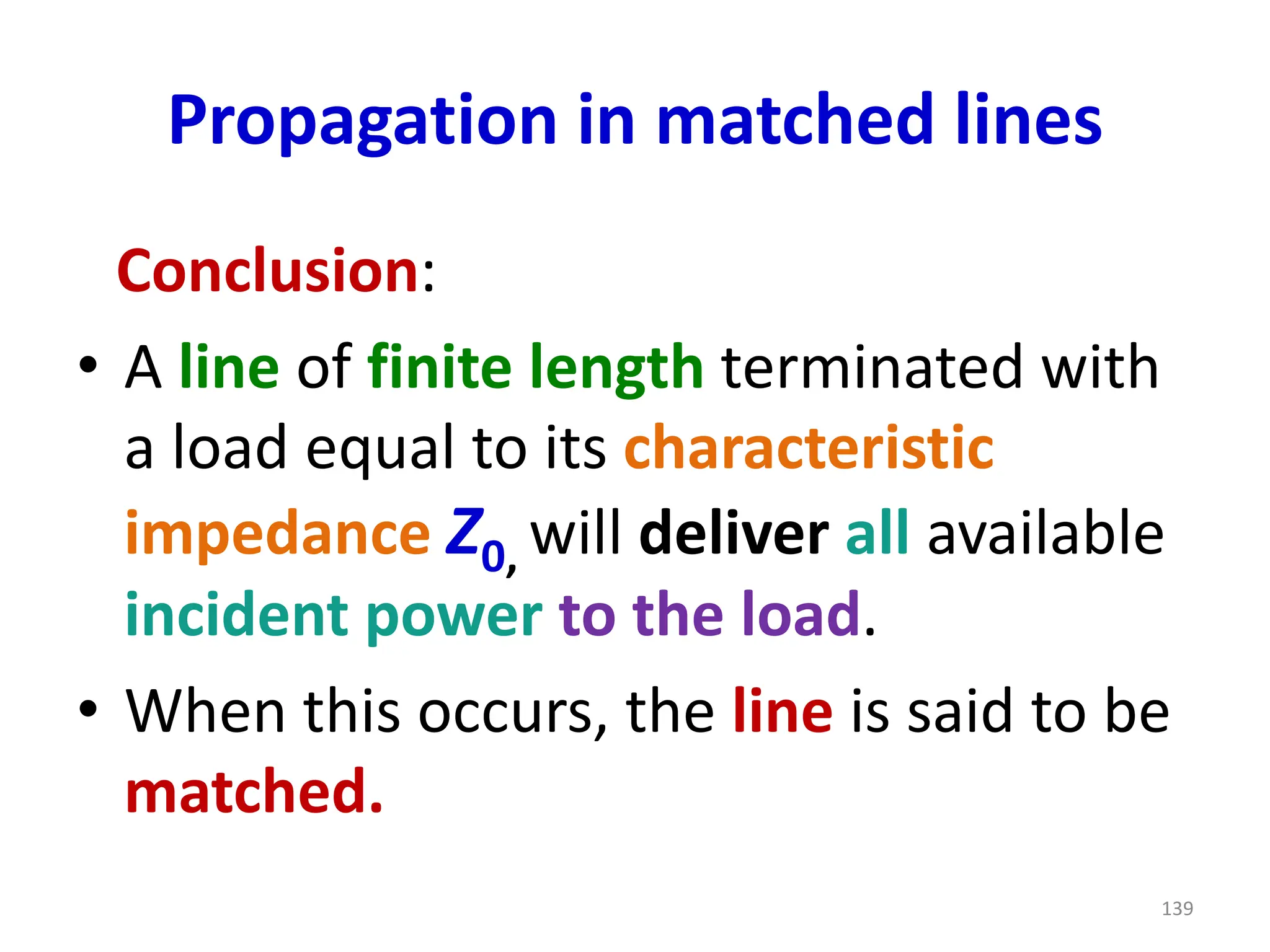 Propagation in matched lines
Conclusion:
• A line of finite length terminated with
a load equal to its characteristic
impedance Z0, will deliver all available
incident power to the load.
• When this occurs, the line is said to be
matched.
139
 
