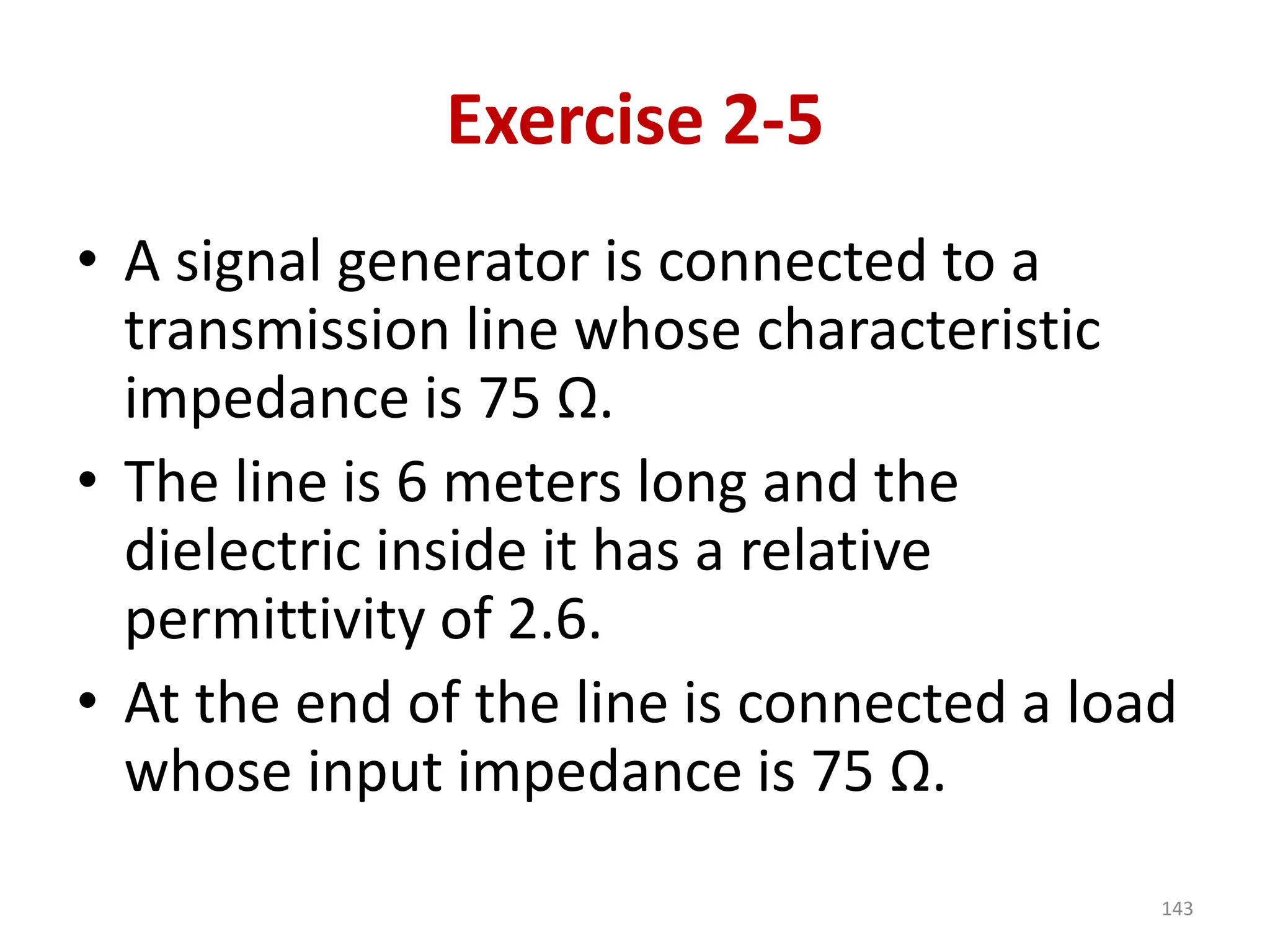 Exercise 2-5
• A signal generator is connected to a
transmission line whose characteristic
impedance is 75 Ω.
• The line is 6 meters long and the
dielectric inside it has a relative
permittivity of 2.6.
• At the end of the line is connected a load
whose input impedance is 75 Ω.
143
 