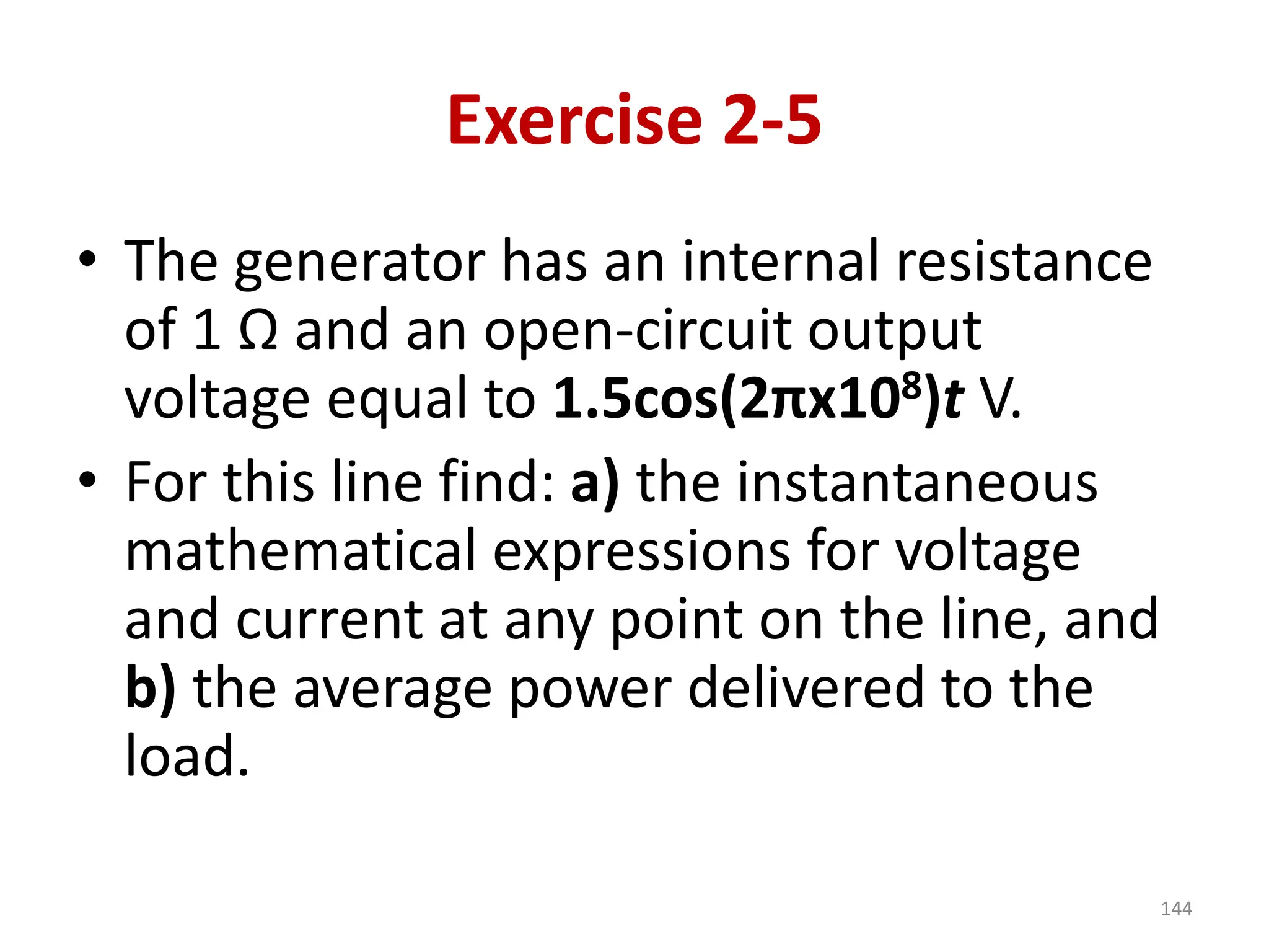 Exercise 2-5
• The generator has an internal resistance
of 1 Ω and an open-circuit output
voltage equal to 1.5cos(2πx108)t V.
• For this line find: a) the instantaneous
mathematical expressions for voltage
and current at any point on the line, and
b) the average power delivered to the
load.
144
 