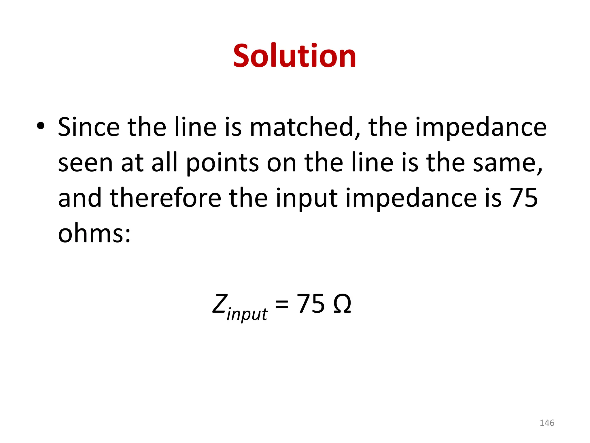 Solution
• Since the line is matched, the impedance
seen at all points on the line is the same,
and therefore the input impedance is 75
ohms:
Zinput = 75 Ω
146
 