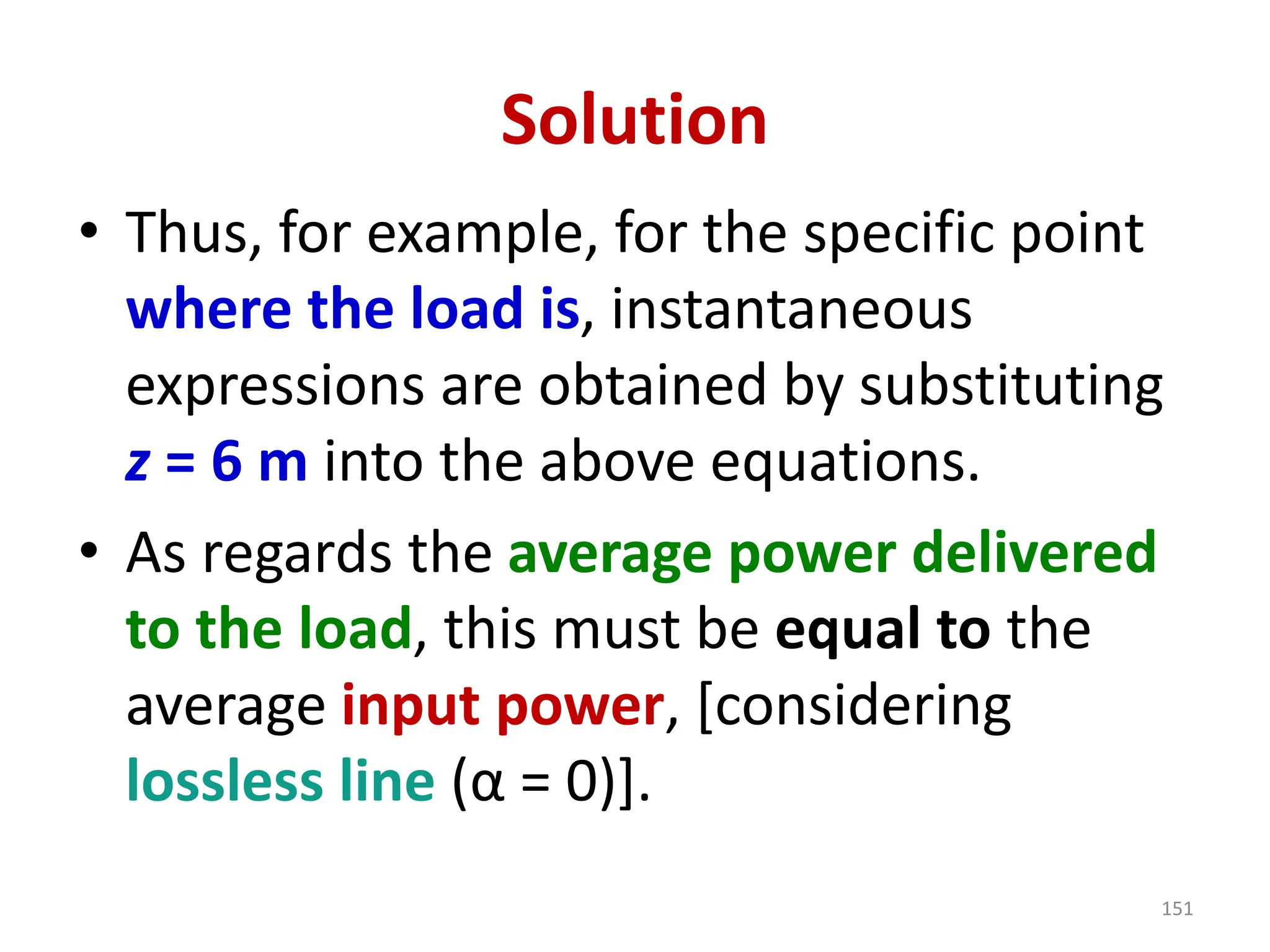 Solution
• Thus, for example, for the specific point
where the load is, instantaneous
expressions are obtained by substituting
z = 6 m into the above equations.
• As regards the average power delivered
to the load, this must be equal to the
average input power, [considering
lossless line (α = 0)].
151
 