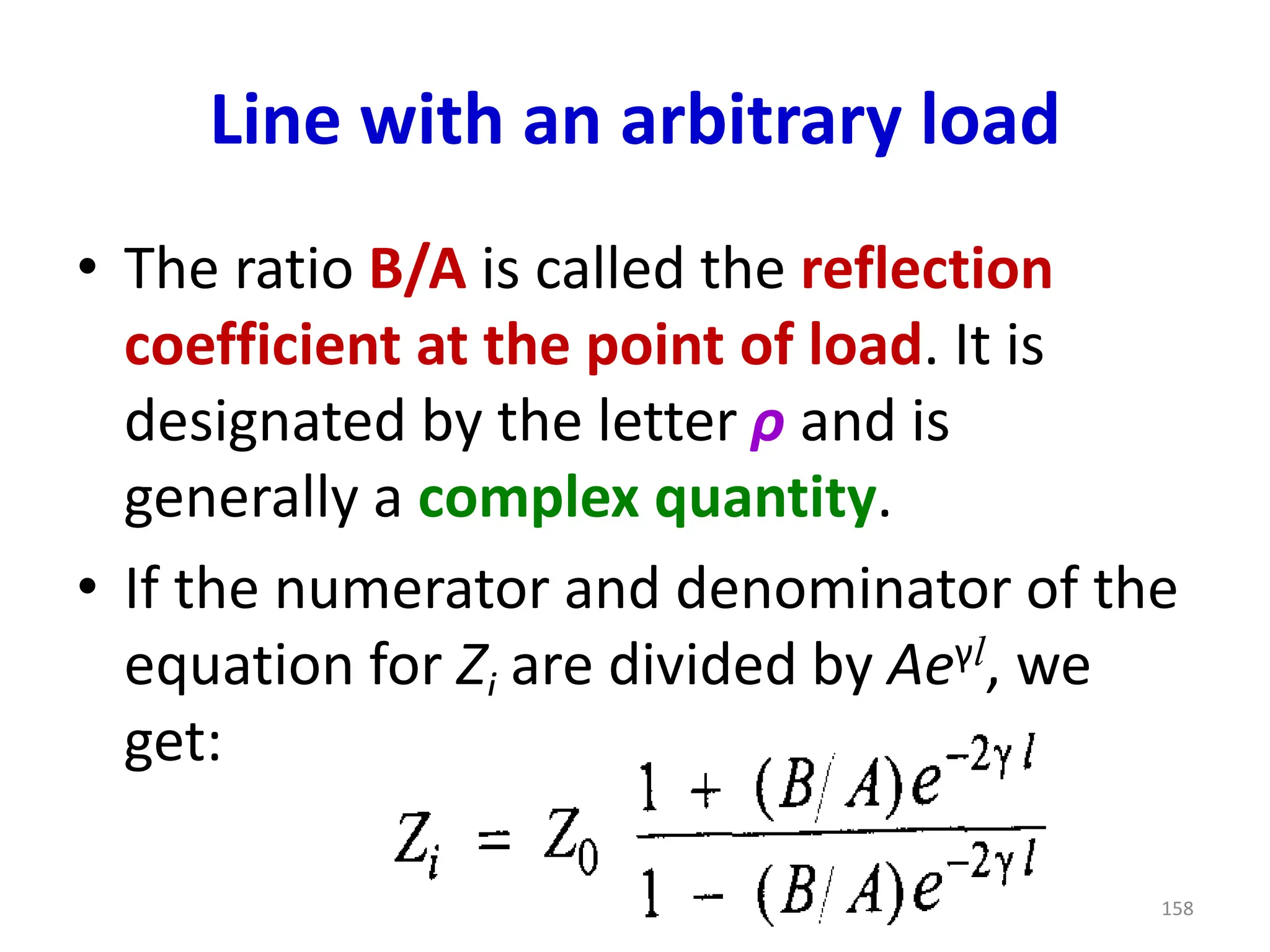 Line with an arbitrary load
• The ratio B/A is called the reflection
coefficient at the point of load. It is
designated by the letter ρ and is
generally a complex quantity.
• If the numerator and denominator of the
equation for Zi are divided by Aeγl, we
get:
158
 