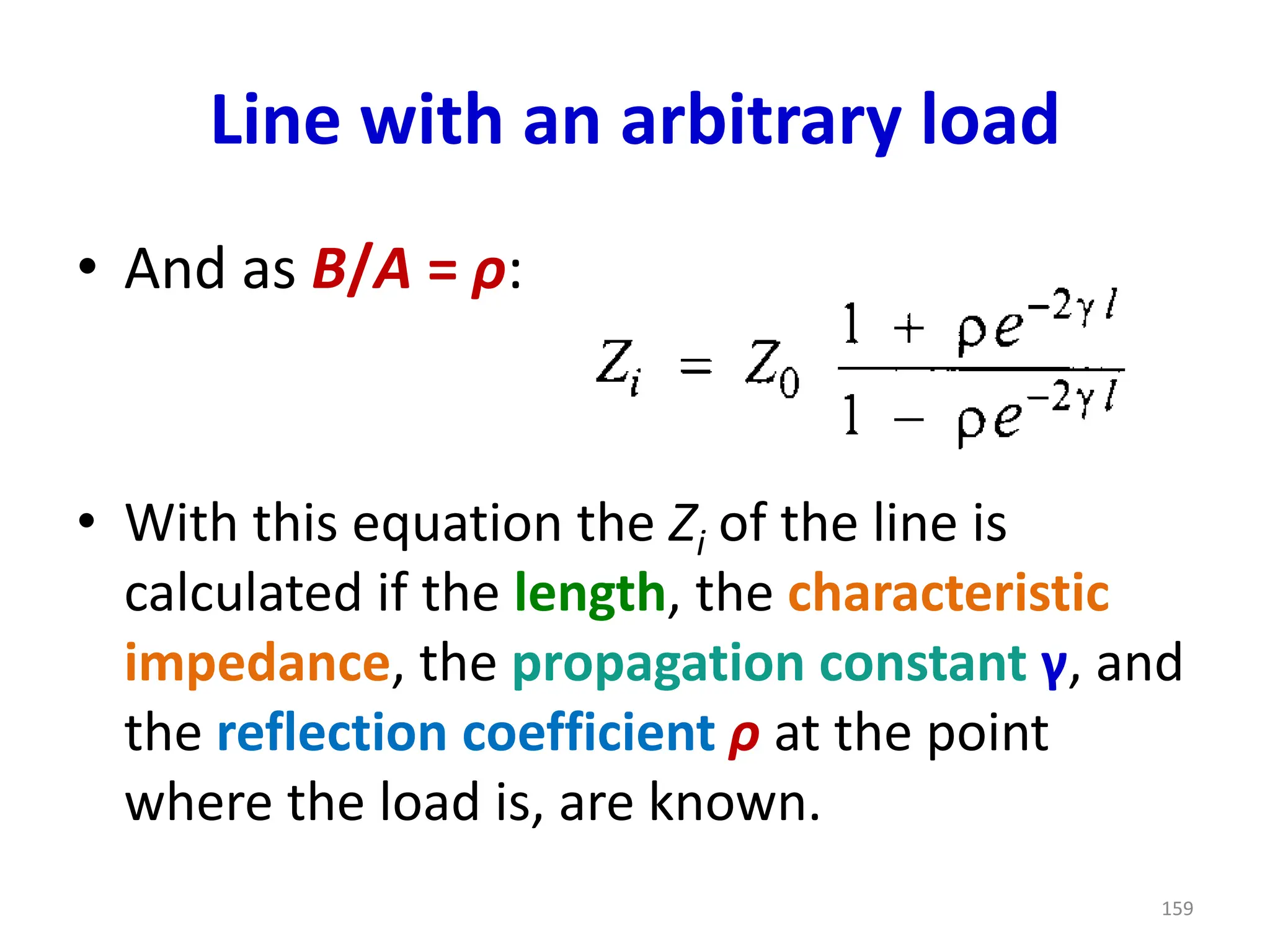 Line with an arbitrary load
• And as B/A = ρ:
• With this equation the Zi of the line is
calculated if the length, the characteristic
impedance, the propagation constant γ, and
the reflection coefficient ρ at the point
where the load is, are known.
159
 