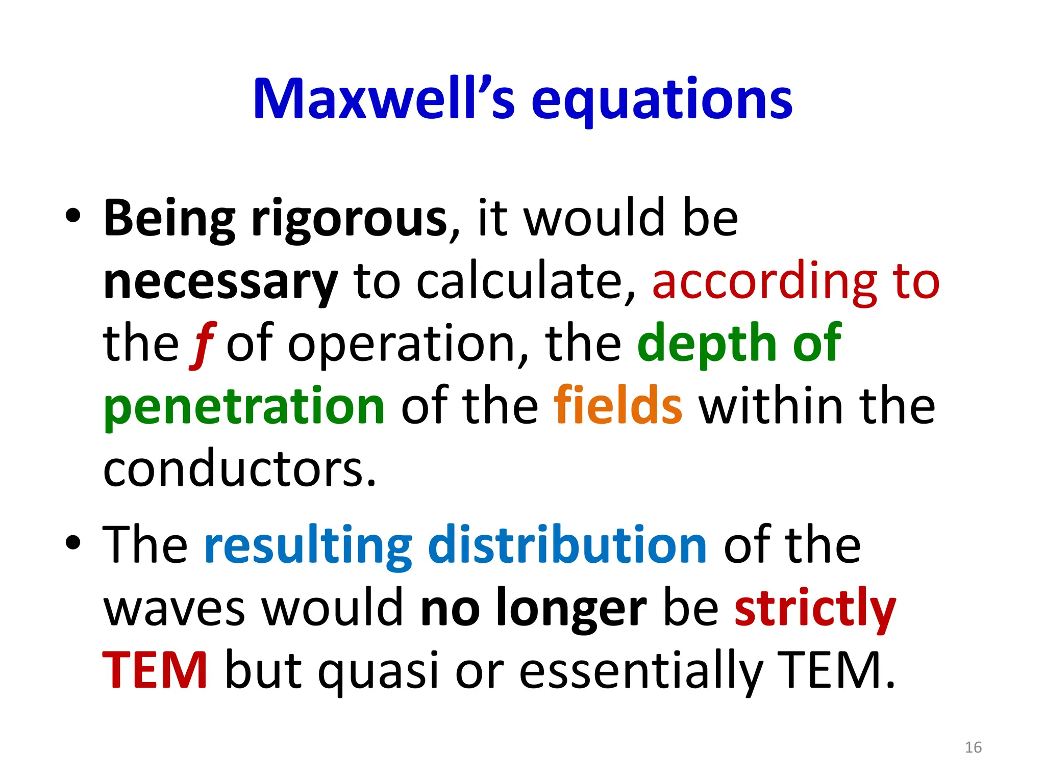 Maxwell’s equations
• Being rigorous, it would be
necessary to calculate, according to
the f of operation, the depth of
penetration of the fields within the
conductors.
• The resulting distribution of the
waves would no longer be strictly
TEM but quasi or essentially TEM.
16
 