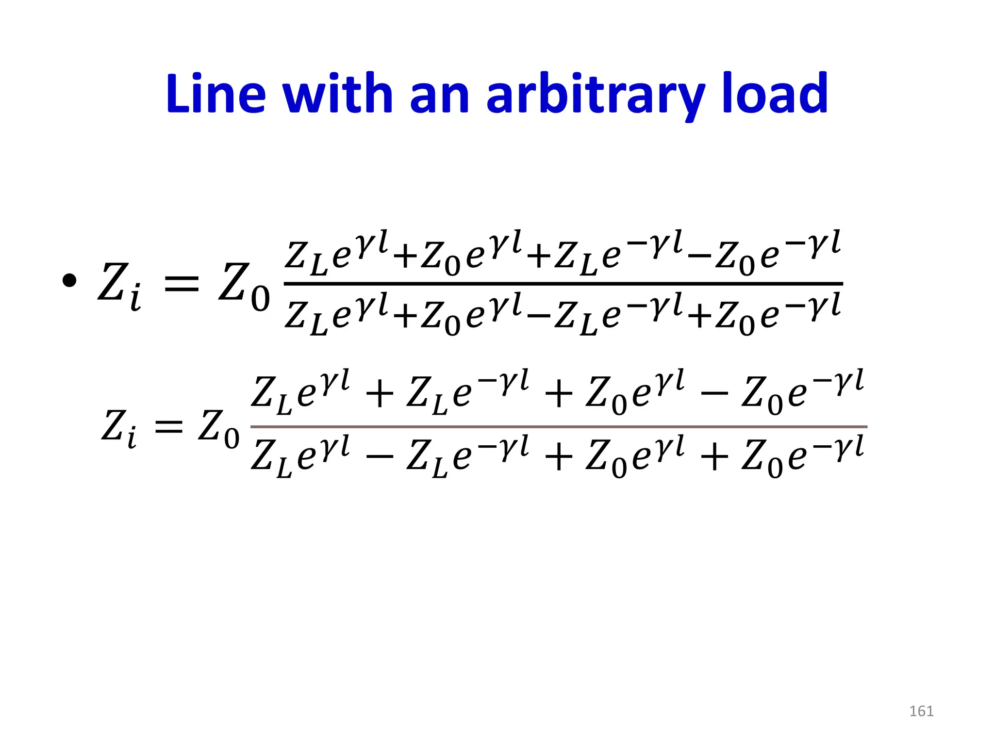 Line with an arbitrary load
• 𝑍𝑖 = 𝑍0
𝑍𝐿𝑒𝛾𝑙+𝑍0𝑒𝛾𝑙+𝑍𝐿𝑒−𝛾𝑙−𝑍0𝑒−𝛾𝑙
𝑍𝐿𝑒𝛾𝑙+𝑍0𝑒𝛾𝑙−𝑍𝐿𝑒−𝛾𝑙+𝑍0𝑒−𝛾𝑙
161
𝑍𝑖 = 𝑍0
𝑍𝐿𝑒𝛾𝑙
+ 𝑍𝐿𝑒−𝛾𝑙
+ 𝑍0𝑒𝛾𝑙
− 𝑍0𝑒−𝛾𝑙
𝑍𝐿𝑒𝛾𝑙 − 𝑍𝐿𝑒−𝛾𝑙 + 𝑍0𝑒𝛾𝑙 + 𝑍0𝑒−𝛾𝑙
 