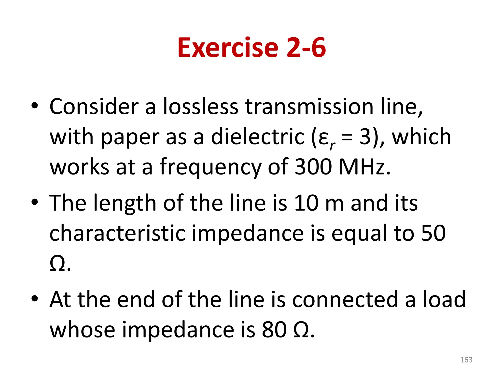 Exercise 2-6
• Consider a lossless transmission line,
with paper as a dielectric (εr = 3), which
works at a frequency of 300 MHz.
• The length of the line is 10 m and its
characteristic impedance is equal to 50
Ω.
• At the end of the line is connected a load
whose impedance is 80 Ω.
163
 