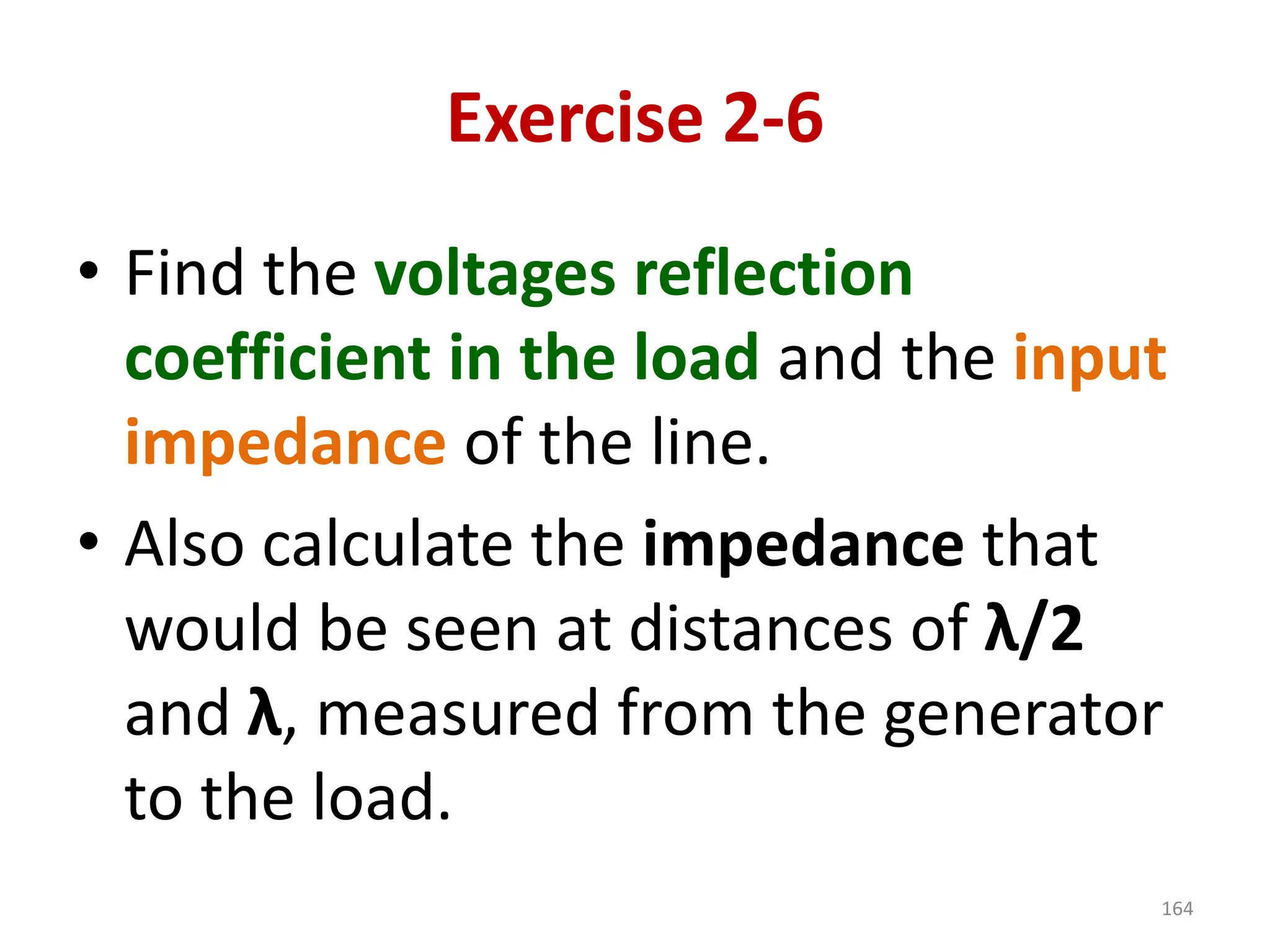 Exercise 2-6
• Find the voltages reflection
coefficient in the load and the input
impedance of the line.
• Also calculate the impedance that
would be seen at distances of λ/2
and λ, measured from the generator
to the load.
164
 